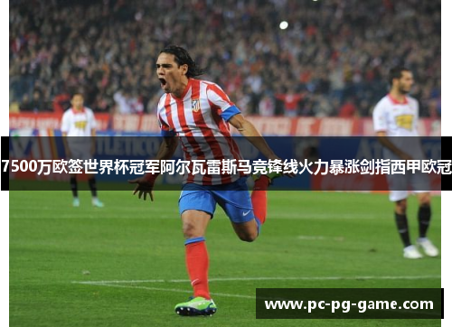 7500万欧签世界杯冠军阿尔瓦雷斯马竞锋线火力暴涨剑指西甲欧冠
